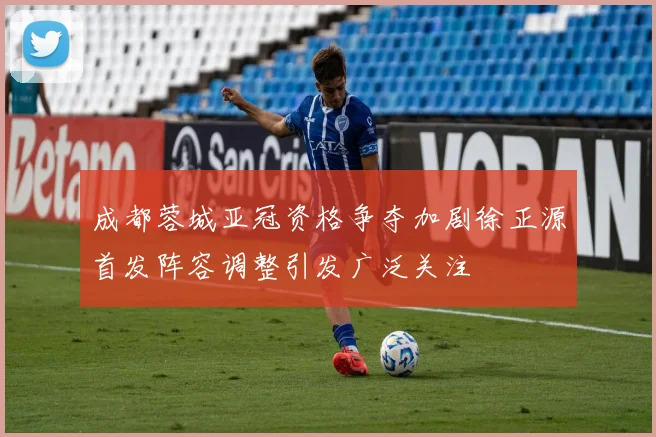 成都蓉城亚冠资格争夺加剧徐正源首发阵容调整引发广泛关注