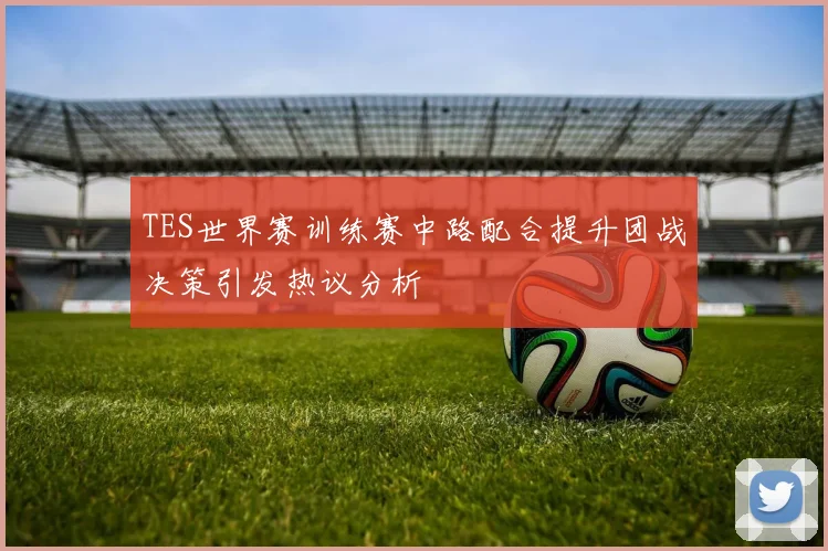 TES世界赛训练赛中路配合提升团战决策引发热议分析