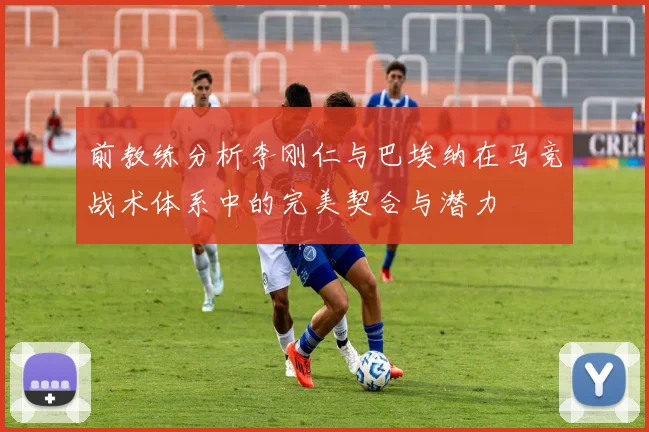 前教练分析李刚仁与巴埃纳在马竞战术体系中的完美契合与潜力