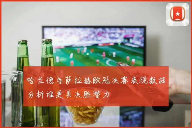 哈兰德与萨拉赫欧冠决赛表现数据分析谁更具决胜潜力