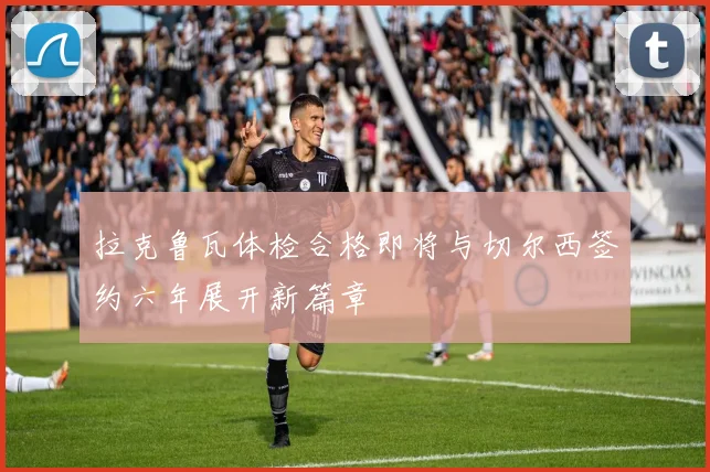 拉克鲁瓦体检合格即将与切尔西签约六年展开新篇章