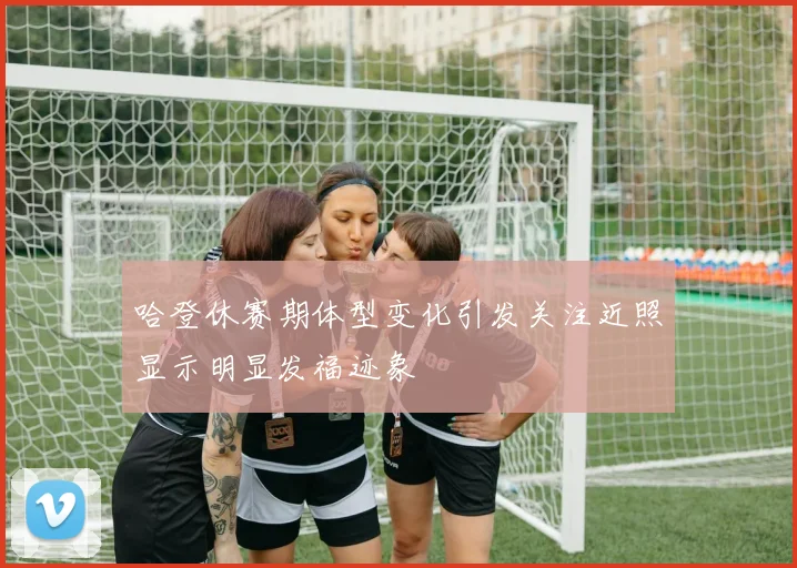 哈登休赛期体型变化引发关注近照显示明显发福迹象