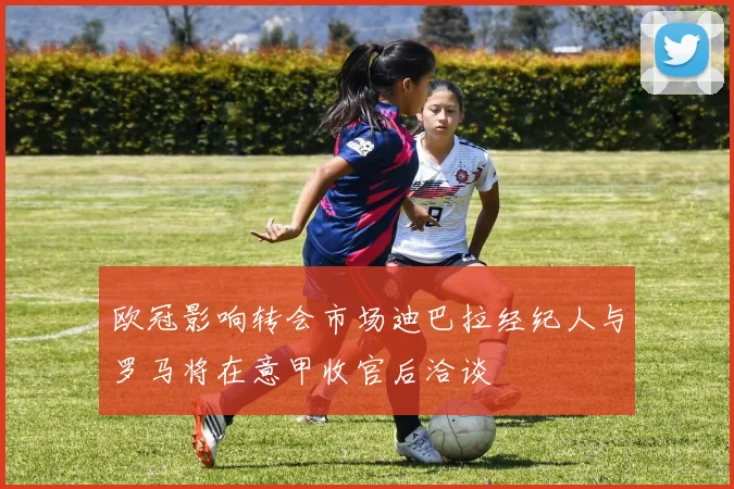 欧冠影响转会市场迪巴拉经纪人与罗马将在意甲收官后洽谈