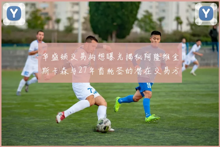 华盛顿交易构想曝光揭秘阿隆维金斯卡森与27年首轮签的潜在交易方案