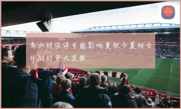 乌加特伤停可能影响曼联今夏转会计划的重大变数