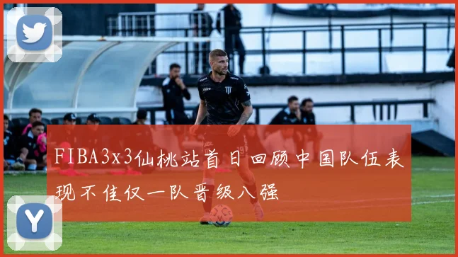 FIBA3x3仙桃站首日回顾中国队伍表现不佳仅一队晋级八强