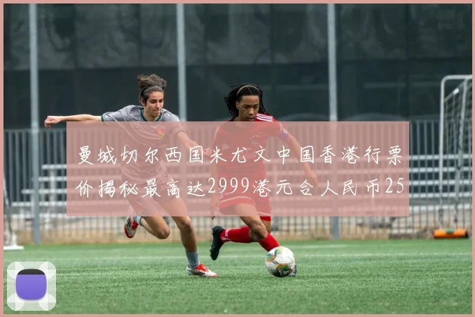 曼城切尔西国米尤文中国香港行票价揭秘最高达2999港元合人民币2598元