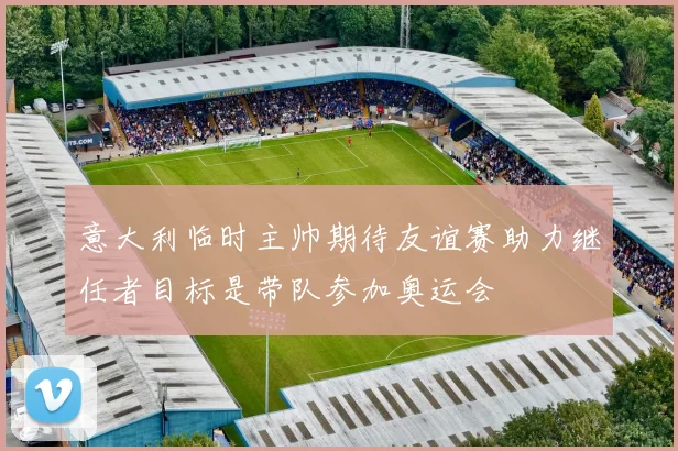 意大利临时主帅期待友谊赛助力继任者目标是带队参加奥运会
