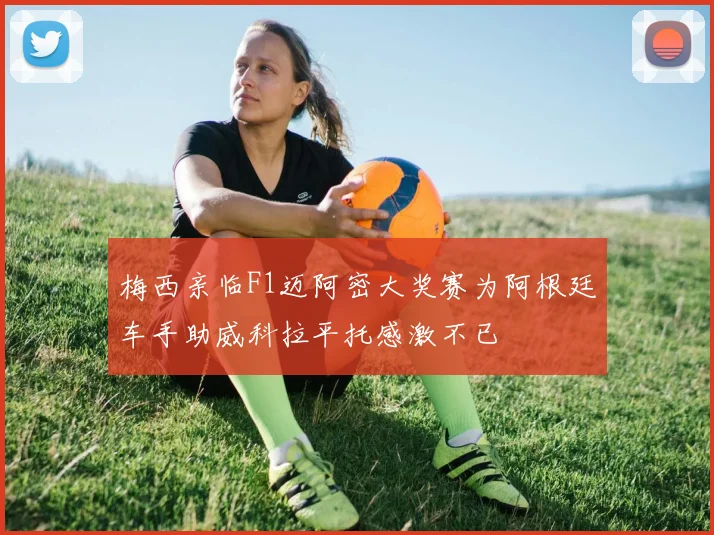 梅西亲临F1迈阿密大奖赛为阿根廷车手助威科拉平托感激不已
