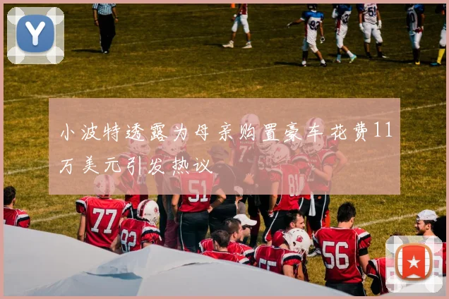 小波特透露为母亲购置豪车花费11万美元引发热议