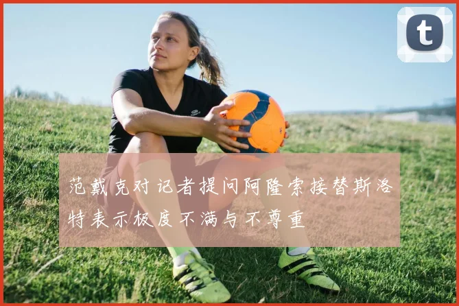 范戴克对记者提问阿隆索接替斯洛特表示极度不满与不尊重