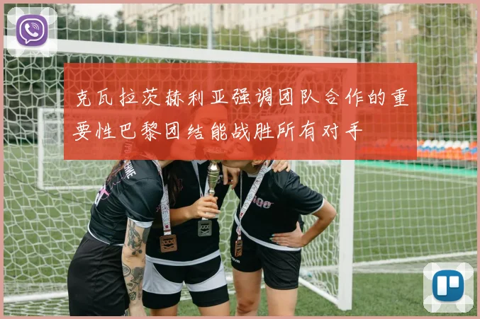 克瓦拉茨赫利亚强调团队合作的重要性巴黎团结能战胜所有对手