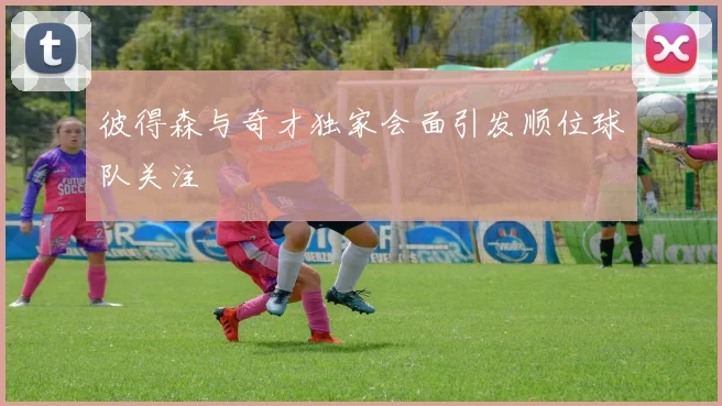 彼得森与奇才独家会面引发顺位球队关注