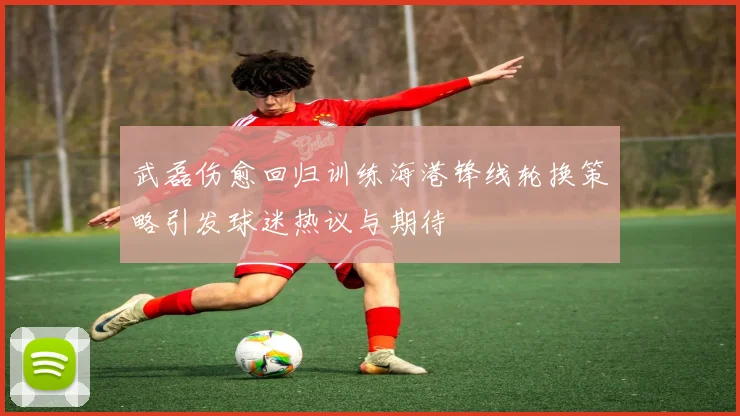武磊伤愈回归训练海港锋线轮换策略引发球迷热议与期待