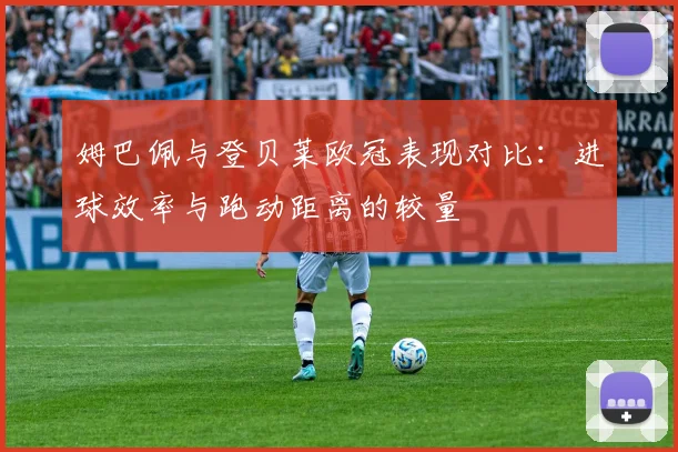 姆巴佩与登贝莱欧冠表现对比：进球效率与跑动距离的较量