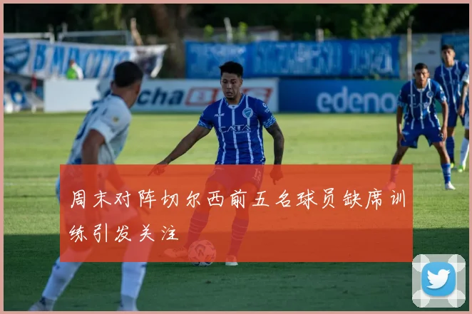 周末对阵切尔西前五名球员缺席训练引发关注