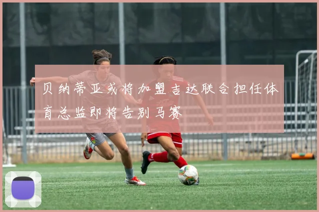 贝纳蒂亚或将加盟吉达联合担任体育总监即将告别马赛