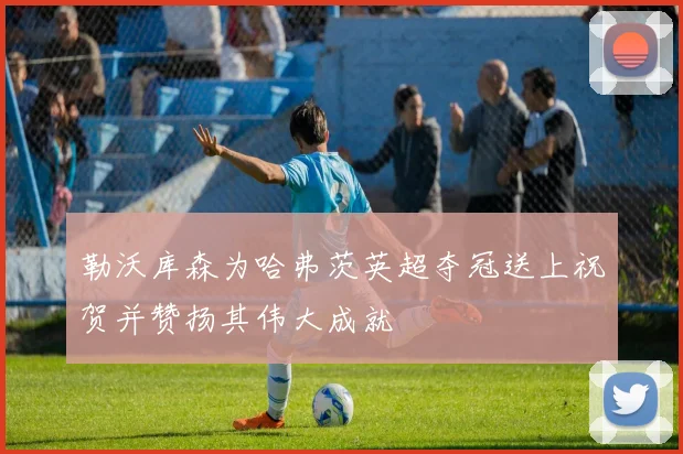 勒沃库森为哈弗茨英超夺冠送上祝贺并赞扬其伟大成就