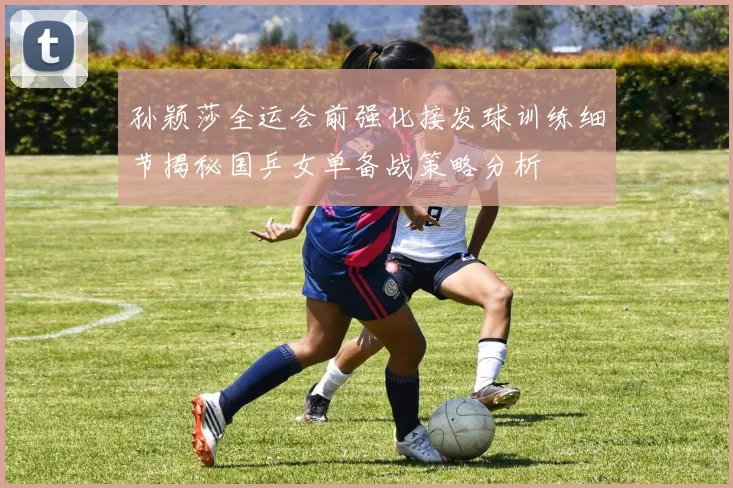 孙颖莎全运会前强化接发球训练细节揭秘国乒女单备战策略分析