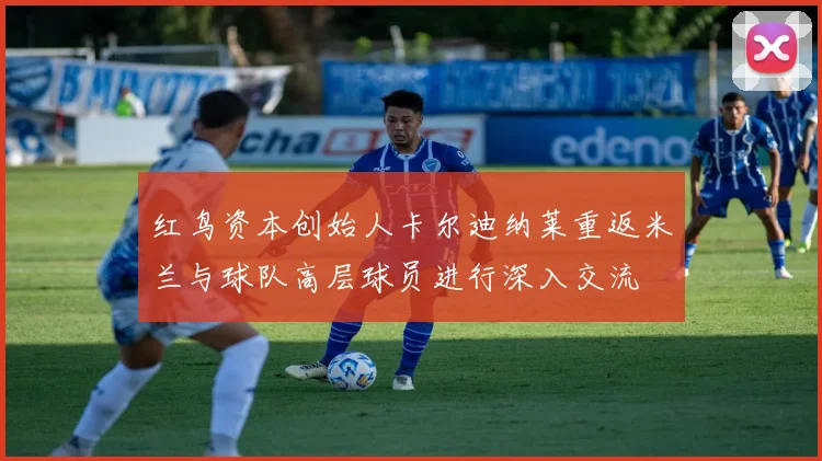 红鸟资本创始人卡尔迪纳莱重返米兰与球队高层球员进行深入交流
