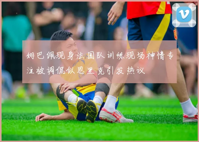 姆巴佩现身法国队训练现场神情专注被调侃似恩里克引发热议
