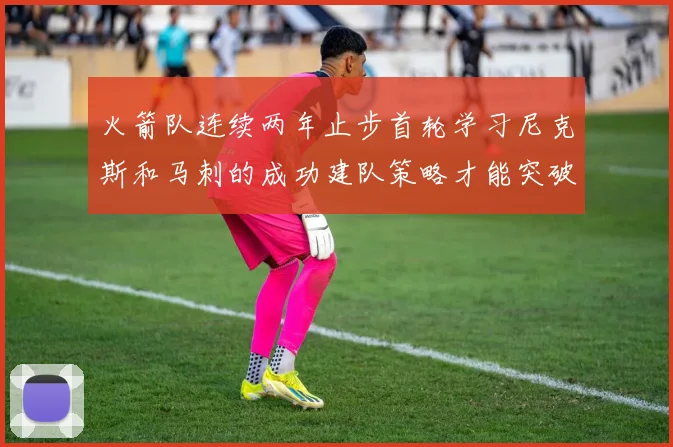 火箭队连续两年止步首轮学习尼克斯和马刺的成功建队策略才能突破瓶颈