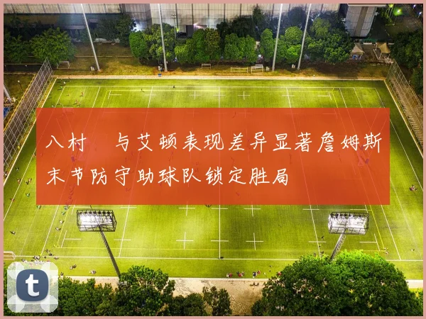 八村塁与艾顿表现差异显著詹姆斯末节防守助球队锁定胜局