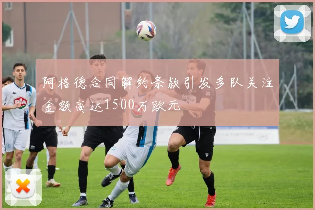 阿格德合同解约条款引发多队关注金额高达1500万欧元