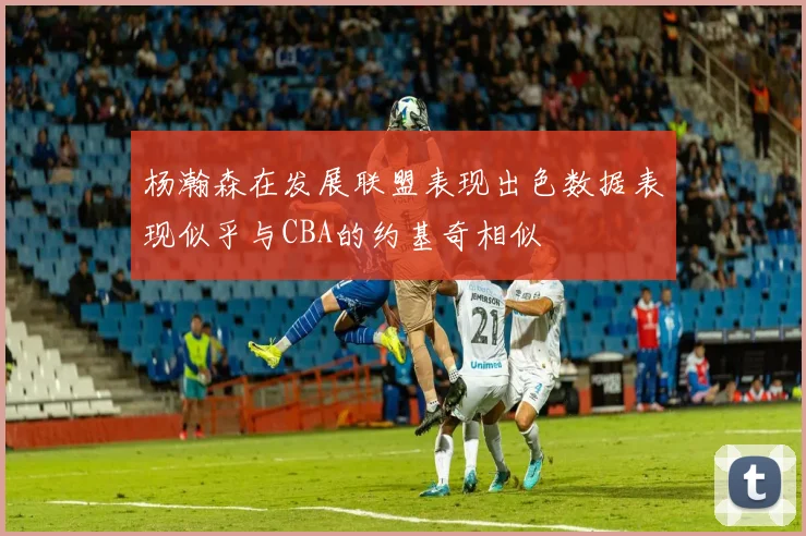杨瀚森在发展联盟表现出色数据表现似乎与CBA的约基奇相似