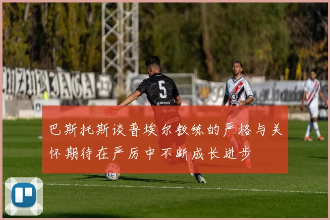 巴斯托斯谈普埃尔教练的严格与关怀期待在严厉中不断成长进步