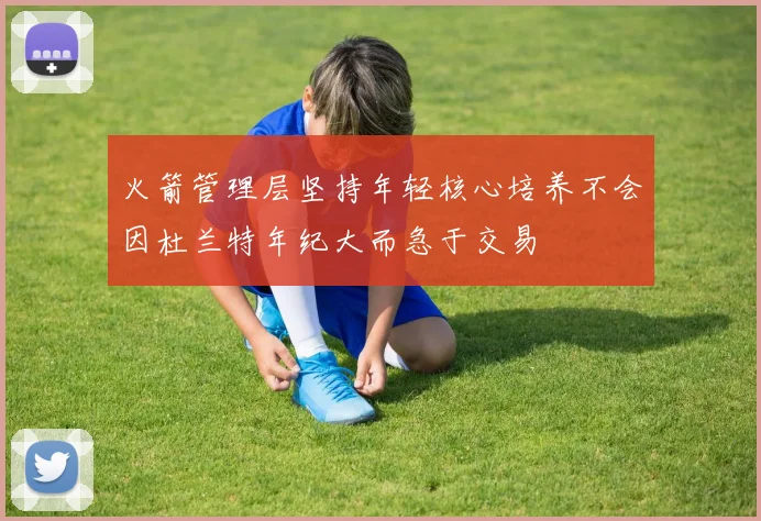 火箭管理层坚持年轻核心培养不会因杜兰特年纪大而急于交易